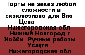 Торты на заказ любой сложности и эксклюзивно для Вас › Цена ­ 600-1000 - Нижегородская обл., Нижний Новгород г. Хобби. Ручные работы » Услуги   . Нижегородская обл.,Нижний Новгород г.